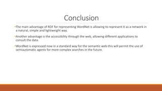 Conclusion
•The main advantage of RDF for representing WordNet is allowing to represent it as a network in
a natural, simple and lightweight way.
•Another advantage is the accessibility through the web, allowing different applications to
consult the data.
•WordNet is expressed now in a standard way for the semantic web this will permit the use of
semiautomatic agents for more complex searches in the future.
 