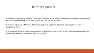 Refrence papers
• M. Ehrmann, F. Cecconi, D. Vannella, J. P. Mccrae, P. Cimiano, and R. Navigli, “Representing multilingual data as linked
data: the case of BabelNet 2.0,” in Proc. of LREC, 2014, vol. 14, pp. 401–408.
• P. Buitelaar, P. Cimiano, J. McCrae, E. Montiel-Ponsoda, and T. Declerck, “Ontology lexicalisation: The lemon
perspective,” 2011.
• A. Graves and C. Gutierrez, “Data representations for WordNet: A case for RDF,” in GWC 2006–Proceedings of the 3rd
International WORDNET Conference, 2006, pp. 165–169.
 