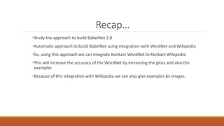 Recap…
•Study the approach to build BabelNet 2.0
•Automatic approach to build BabelNet using integration with WordNet and Wikipedia
•So, using this approach we can integrate Konkani WordNet to Konkani Wikipedia
•This will increase the accuracy of the WordNet by increasing the gloss and also the
examples
•Because of this integration with Wikipedia we can also give examples by images.
 