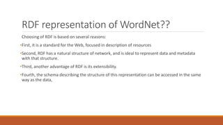 RDF representation of WordNet??
Choosing of RDF is based on several reasons:
•First, it is a standard for the Web, focused in description of resources
•Second, RDF has a natural structure of network, and is ideal to represent data and metadata
with that structure.
•Third, another advantage of RDF is its extensibility.
•Fourth, the schema describing the structure of this representation can be accessed in the same
way as the data,
 