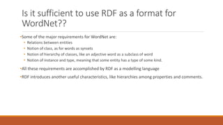 Is it sufficient to use RDF as a format for
WordNet??
•Some of the major requirements for WordNet are:
• Relations between entities
• Notion of class, as for words as synsets
• Notion of hierarchy of classes, like an adjective word as a subclass of word
• Notion of instance and type, meaning that some entity has a type of some kind.
•All these requirements are accomplished by RDF as a modelling language
•RDF introduces another useful characteristics, like hierarchies among properties and comments.
 