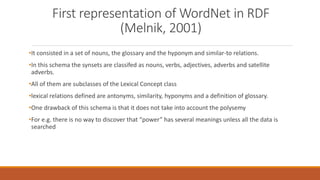 First representation of WordNet in RDF
(Melnik, 2001)
•It consisted in a set of nouns, the glossary and the hyponym and similar-to relations.
•In this schema the synsets are classifed as nouns, verbs, adjectives, adverbs and satellite
adverbs.
•All of them are subclasses of the Lexical Concept class
•lexical relations defined are antonyms, similarity, hyponyms and a definition of glossary.
•One drawback of this schema is that it does not take into account the polysemy
•For e.g. there is no way to discover that “power” has several meanings unless all the data is
searched
 