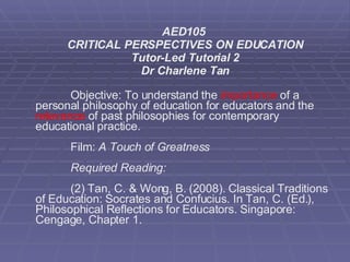 AED105  CRITICAL PERSPECTIVES ON EDUCATION Tutor-Led Tutorial 2 Dr Charlene Tan Objective: To understand the  importance  of a personal philosophy of education for educators and the  relevance  of past philosophies for contemporary educational practice. Film:  A Touch of Greatness  Required Reading:  (2) Tan, C. & Wong, B. (2008). Classical Traditions of Education: Socrates and Confucius. In Tan, C. (Ed.), Philosophical Reflections for Educators. Singapore: Cengage, Chapter 1. 