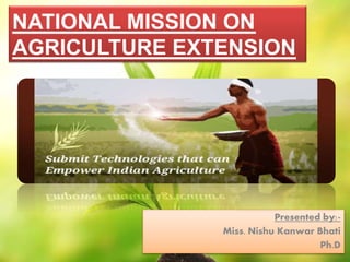 NATIONAL MISSION ON 
AGRICULTURE EXTENSION 
Presented by:- 
Miss. Nishu Kanwar Bhati 
Ph.D 
 
