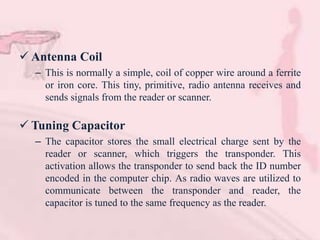  Antenna Coil
– This is normally a simple, coil of copper wire around a ferrite
or iron core. This tiny, primitive, radio antenna receives and
sends signals from the reader or scanner.
 Tuning Capacitor
– The capacitor stores the small electrical charge sent by the
reader or scanner, which triggers the transponder. This
activation allows the transponder to send back the ID number
encoded in the computer chip. As radio waves are utilized to
communicate between the transponder and reader, the
capacitor is tuned to the same frequency as the reader.
 