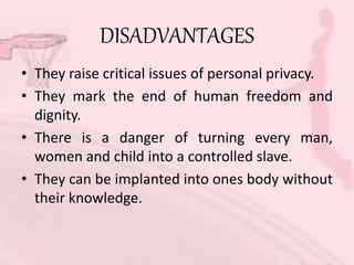 DISADVANTAGES
• They raise critical issues of personal privacy.
• They mark the end of human freedom and
dignity.
• There is a danger of turning every man,
women and child into a controlled slave.
• They can be implanted into ones body without
their knowledge.
 