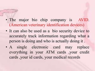 • The major bio chip company is AVID.
(American veterinary identification devices)
• It can also be used as a bio security device to
accurately track information regarding what a
person is doing and who is actually doing it .
• A single electronic card may replace
everything in your ATM cards ,your credit
cards ,your id cards, your medical records
 