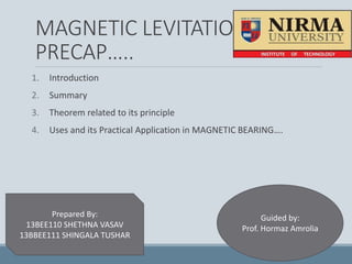 MAGNETIC LEVITATION
PRECAP…..
1. Introduction
2. Summary
3. Theorem related to its principle
4. Uses and its Practical Application in MAGNETIC BEARING….
Prepared By:
13BEE110 SHETHNA VASAV
13BBEE111 SHINGALA TUSHAR
Guided by:
Prof. Hormaz Amrolia
 