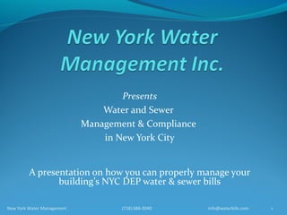Presents
                                Water and Sewer
                            Management & Compliance
                                in New York City


         A presentation on how you can properly manage your
                building’s NYC DEP water & sewer bills

New York Water Management           (718) 686-0040    info@waterbills.com   1
 