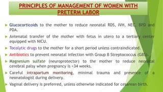 PRINCIPLES OF MANAGEMENT OF WOMEN WITH
PRETERM LABOR
 Glucocorticoids to the mother to reduce neonatal RDS, IVH, NEC, BPD and
PDA.
 Antenatal transfer of the mother with fetus in utero to a tertiary center
equipped with NICU.
 Tocolytic drugs to the mother for a short period unless contraindicated.
 Antibiotics to prevent neonatal infection with Group B Streptococcus (GBS).
 Magnesium sulfate (neuroprotector) to the mother to reduce neonatal
cerebral palsy when pregnancy is <34 weeks.
 Careful intrapartum monitoring, minimal trauma and presence of a
neonatologist during delivery.
 Vaginal delivery is preferred, unless otherwise indicated for cesarean birth.
 