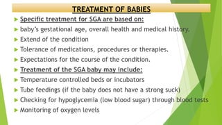 TREATMENT OF BABIES
 Specific treatment for SGA are based on:
 baby’s gestational age, overall health and medical history.
 Extend of the condition
 Tolerance of medications, procedures or therapies.
 Expectations for the course of the condition.
 Treatment of the SGA baby may include:
 Temperature controlled beds or incubators
 Tube feedings (if the baby does not have a strong suck)
 Checking for hypoglycemia (low blood sugar) through blood tests
 Monitoring of oxygen levels
 