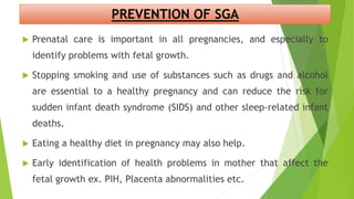 PREVENTION OF SGA
 Prenatal care is important in all pregnancies, and especially to
identify problems with fetal growth.
 Stopping smoking and use of substances such as drugs and alcohol
are essential to a healthy pregnancy and can reduce the risk for
sudden infant death syndrome (SIDS) and other sleep-related infant
deaths.
 Eating a healthy diet in pregnancy may also help.
 Early identification of health problems in mother that affect the
fetal growth ex. PIH, Placenta abnormalities etc.
 