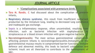 JOURNAL ARTICLE
 “Complications associated with premature birth.”
 Tara M. Randis. C had discussed about the complication of preterm
infants,
 Respiratory distress syndrome, this result from insufficient surfactant
production by the immature lung, leading to decreased lung compliance
and inadequate gas exchange.
 Sepsis is a inflammatory response, often uncontrolled, resulting from
infection, such as bacterial infection with staphylococcus or
streptococcus or a blood stream infection with gram negative bacteria.
 Necrotizingentrocolits: The most serious gastrointestinal complication
affecting preterm infants is nectrotizingenterocolitis.Immaturity of the
gastrointestinal mucosa results in compromised barrier functions, immune
defence and abnormal motility, this leads to bacteril colonization and
ischemic insult are all theorized to contribute to the development of
NEC.
 