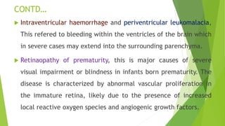 CONTD…
 Intraventricular haemorrhage and periventricular leukomalacia,
This refered to bleeding within the ventricles of the brain which
in severe cases may extend into the surrounding parenchyma.
 Retinaopathy of prematurity, this is major causes of severe
visual impairment or blindness in infants born prematurity. The
disease is characterized by abnormal vascular proliferation in
the immature retina, likely due to the presence of increased
local reactive oxygen species and angiogenic growth factors.
 