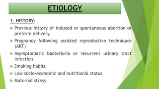 ETIOLOGY
1. HISTORY:
 Previous history of induced or spontaneous abortion or
preterm delivery.
 Pregnancy following assisted reproductive techniques
(ART)
 Asymptomatic bacteriuria or recurrent urinary tract
infection
 Smoking habits
 Low socio-economic and nutritional status
 Maternal stress
 