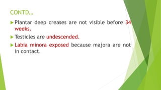 CONTD…
 Plantar deep creases are not visible before 34
weeks.
 Testicles are undescended.
 Labia minora exposed because majora are not
in contact.
 
