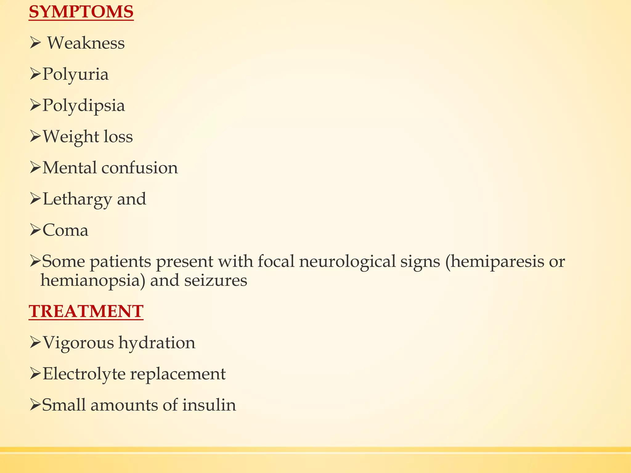 SYMPTOMS
 Weakness
Polyuria
Polydipsia
Weight loss
Mental confusion
Lethargy and
Coma
Some patients present with focal neurological signs (hemiparesis or
hemianopsia) and seizures
TREATMENT
Vigorous hydration
Electrolyte replacement
Small amounts of insulin
 