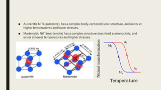 ■ Austenitic NiTi (austenite): has a complex body-centered cubic structure, and exists at
higher temperatures and lower stresses.
■ Martensitic NiTi (martensite) has a complex structure described as monoclinic, and
exists at lower temperatures and higher stresses.
 