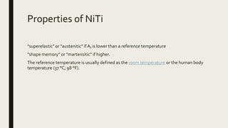 Properties of NiTi
"superelastic" or "austenitic" if Af is lower than a reference temperature
"shape memory" or "martensitic" if higher.
The reference temperature is usually defined as the room temperature or the human body
temperature (37 °C; 98 °F).
 