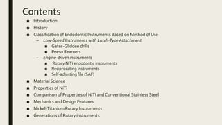 Contents
■ Introduction
■ History
■ Classification of Endodontic Instruments Based on Method of Use
– Low-Speed Instruments with Latch-Type Attachment
■ Gates-Glidden drills
■ Peeso Reamers
– Engine-driven instruments
■ Rotary NiTi endodontic instruments
■ Reciprocating instruments
■ Self-adjusting file (SAF)
■ Material Science
■ Properties of NiTi
■ Comparison of Properties of NiTi and Conventional Stainless Steel
■ Mechanics and Design Features
■ Nickel-Titanium Rotary Instruments
■ Generations of Rotary instruments
 