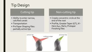 Tip Design
Cutting tip
• Ability to enter narrow,
calcified canals
• Transportation
• ProTaper Shaping files:
partially active tips
Non-cutting tip
• Create concentric circle at the
end of the root
• ProFile, GreaterTaper (GT), K3,
Hero 642, RaCe,Protaper
Finishing files
 