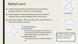Radial Land
■ surface that projects axially from the central axis,
between flutes, as far as the cutting edge.
■ Blade support is defined as the amount of material
supporting the cutting blades of the instrument.
■ less blade support less resistant the instrument is to
torsional or rotary stresses
ProFile, GT
Quantec
K3 - three radial lands-
peripheral mass-
-prevents the propagation of cracks and
-reduces the chances of separations and
deformation from torsional stresses
peripheral blade relief
-reduced friction and control the depth of
cut
ProTaper, Hero 642, Endo
Sequence and RaCe do
not have radial lands.
 