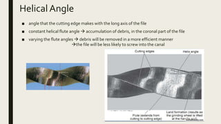 Helical Angle
■ angle that the cutting edge makes with the long axis of the file
■ constant helical flute angle  accumulation of debris, in the coronal part of the file
■ varying the flute angles  debris will be removed in a more efficient manner
the file will be less likely to screw into the canal
 