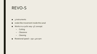 REVO-S
■ 3 instruments
■ snake like movement inside the canal
■ Works in a cyclic way- 3C concept
– Cutting
– Clearance
– Cleaning
■ Rotational speed – 250- 400 rpm
 