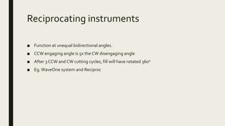 Reciprocating instruments
■ Function at unequal bidirectional angles.
■ CCW engaging angle is 5x the CW disengaging angle
■ After 3 CCW and CW cutting cycles, fill will have rotated 360o
■ Eg.WaveOne system and Reciproc
 