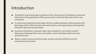 Introduction
■ Endodontic instruments play a significant role in the success of endodontic treatment
starting from the preparation of the access cavity to the final obturation of the root
canal space.
■ A continuously tapering funnel shape with the smallest diameter at the end point and
the largest at the orifice has been deemed to be the most appropriate canal shape for
filling with gutta-percha and sealer.
■ Successful endodontic treatment relies upon endodontic instruments used for
cleaning and shaping of the root canal system, which ultimately determines the
clinical outcome.
■ Rotary systems have proved to be safer, quicker and more efficient over the
conventional instruments
 