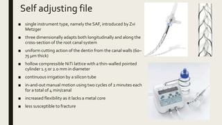 Self adjusting file
■ single instrument type, namely the SAF, introduced by Zvi
Metzger
■ three dimensionally adapts both longitudinally and along the
cross-section of the root canal system
■ uniform cutting action of the dentin from the canal walls (60–
75 μm thick)
■ hollow compressible NiTi lattice with a thin-walled pointed
cylinder 1.5 or 2.0 mm in diameter
■ continuous irrigation by a silicon tube
■ in-and-out manual motion using two cycles of 2 minutes each
for a total of 4 min/canal
■ increased flexibility as it lacks a metal core
■ less susceptible to fracture
 