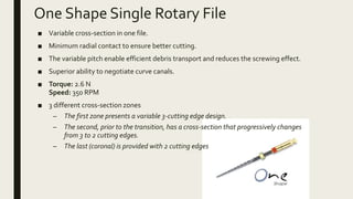 One Shape Single Rotary File
■ Variable cross-section in one file.
■ Minimum radial contact to ensure better cutting.
■ The variable pitch enable efficient debris transport and reduces the screwing effect.
■ Superior ability to negotiate curve canals.
■ Torque: 2.6 N
Speed: 350 RPM
■ 3 different cross-section zones
– The first zone presents a variable 3-cutting edge design.
– The second, prior to the transition, has a cross-section that progressively changes
from 3 to 2 cutting edges.
– The last (coronal) is provided with 2 cutting edges
 