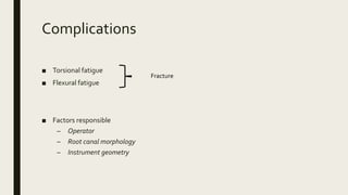 Complications
■ Torsional fatigue
■ Flexural fatigue
■ Factors responsible
– Operator
– Root canal morphology
– Instrument geometry
Fracture
 