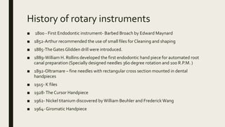 History of rotary instruments
■ 1800 - First Endodontic instrument- Barbed Broach by Edward Maynard
■ 1852-Arthur recommended the use of small files for Cleaning and shaping
■ 1885-TheGates Glidden drill were introduced.
■ 1889-William H. Rollins developed the first endodontic hand piece for automated root
canal preparation (Specially designed needles 360 degree rotation and 100 R.P.M. )
■ 1892-Oltramare – fine needles with rectangular cross section mounted in dental
handpieces
■ 1915- K files
■ 1928-The Cursor Handpiece
■ 1962- Nickel titanium discovered byWilliam Beuhler and Frederick Wang
■ 1964- Giromatic Handpiece
 