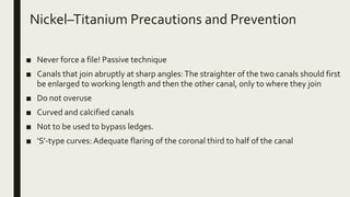 Nickel–Titanium Precautions and Prevention
■ Never force a file! Passive technique
■ Canals that join abruptly at sharp angles:The straighter of the two canals should first
be enlarged to working length and then the other canal, only to where they join
■ Do not overuse
■ Curved and calcified canals
■ Not to be used to bypass ledges.
■ ‘S’-type curves: Adequate flaring of the coronal third to half of the canal
 
