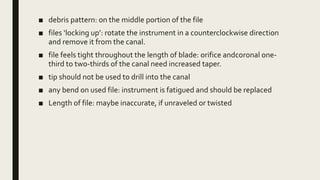 ■ debris pattern: on the middle portion of the file
■ files ‘locking up’: rotate the instrument in a counterclockwise direction
and remove it from the canal.
■ file feels tight throughout the length of blade: orifice andcoronal one-
third to two-thirds of the canal need increased taper.
■ tip should not be used to drill into the canal
■ any bend on used file: instrument is fatigued and should be replaced
■ Length of file: maybe inaccurate, if unraveled or twisted
 