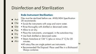 Disinfection and Sterilization
■ Autoclave
■ Chemiclave
■ Glass bead/Salt sterilizer
■ Plasma Sterilizer
■ Dry heat
■ Ethylene Oxide
■ Alcohol Methods
■ Lasers
■ Ultrasonic cleaning
■ Chlorhexidine
■ Hypochlorite
■ Quaternary ammonium
compounds
■ Hydrogen peroxide
■ Sodium dodecyl Sulphate
 