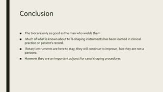 Conclusion
■ The tool are only as good as the man who wields them
■ Much of what is known about NITI-shaping instruments has been learned in clinical
practice on patient’s record.
■ Rotary instruments are here to stay, they will continue to improve , but they are not a
panacea.
■ However they are an important adjunct for canal shaping procedures
 