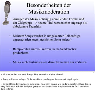 Besonderheiten der
Musikmoderation
• Ansagen der Musik abhängig vom Sender, Format und
der Zielgruppe --> neuere Titel werden eher angesagt als
altbekannte Tageshits
• Mehrere Songs werden in umgekehrter Reihenfolge
angesagt (den zuerst gespielten Song zuletzt)
• Ramp-Zeiten sinnvoll nutzen, keine Sendelöcher
produzieren
• Musik nicht kritisieren --> damit kann man nur verlieren
10
- Alternative bei nur zwei Songs: Eine Anmod und eine Abmod
- Ramp = Rampe, ruhiger Teil eines Liedes zu Beginn, bevor es richtig losgeht
- Kritik: Hörer der Lied auch nicht mag, fragt sich warum wir es dann spielen, Hörer der es
mag fühlt sich auf den Schlipps getreten --> Ausnahme: Hitparade mit DJ Ötzi und dem
Burgerdance
 