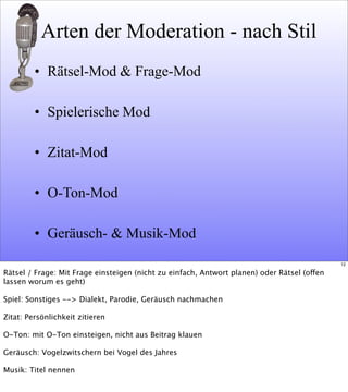Arten der Moderation - nach Stil
• Rätsel-Mod & Frage-Mod
• Spielerische Mod
• Zitat-Mod
• O-Ton-Mod
• Geräusch- & Musik-Mod
12
Rätsel / Frage: Mit Frage einsteigen (nicht zu einfach, Antwort planen) oder Rätsel (offen
lassen worum es geht)
Spiel: Sonstiges --> Dialekt, Parodie, Geräusch nachmachen
Zitat: Persönlichkeit zitieren
O-Ton: mit O-Ton einsteigen, nicht aus Beitrag klauen
Geräusch: Vogelzwitschern bei Vogel des Jahres
Musik: Titel nennen
 