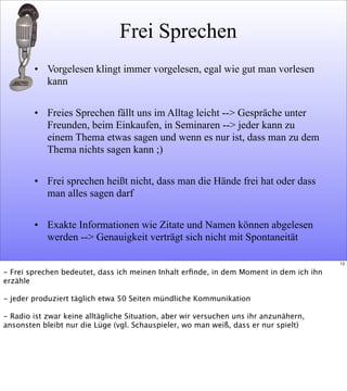 Frei Sprechen
• Vorgelesen klingt immer vorgelesen, egal wie gut man vorlesen
kann
• Freies Sprechen fällt uns im Alltag leicht --> Gespräche unter
Freunden, beim Einkaufen, in Seminaren --> jeder kann zu
einem Thema etwas sagen und wenn es nur ist, dass man zu dem
Thema nichts sagen kann ;)
• Frei sprechen heißt nicht, dass man die Hände frei hat oder dass
man alles sagen darf
• Exakte Informationen wie Zitate und Namen können abgelesen
werden --> Genauigkeit verträgt sich nicht mit Spontaneität
13
- Frei sprechen bedeutet, dass ich meinen Inhalt erﬁnde, in dem Moment in dem ich ihn
erzähle
- jeder produziert täglich etwa 50 Seiten mündliche Kommunikation
- Radio ist zwar keine alltägliche Situation, aber wir versuchen uns ihr anzunähern,
ansonsten bleibt nur die Lüge (vgl. Schauspieler, wo man weiß, dass er nur spielt)
 