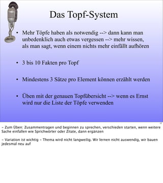Das Topf-System
• Mehr Töpfe haben als notwendig --> dann kann man
unbedenklich auch etwas vergessen --> mehr wissen,
als man sagt, wenn einem nichts mehr einfällt aufhören
• 3 bis 10 Fakten pro Topf
• Mindestens 3 Sätze pro Element können erzählt werden
• Üben mit der genauen Topfübersicht --> wenn es Ernst
wird nur die Liste der Töpfe verwenden
17
- Zum Üben: Zusammentragen und beginnen zu sprechen, verschieden starten, wenn weitere
Sache einfallen wie Sprichwörter oder Zitate, dann ergänzen
- Variation ist wichtig - Thema wird nicht langweilig. Wir lernen nicht auswendig, wir bauen
jedesmal neu auf
 