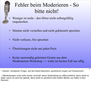 Fehler beim Moderieren - So
bitte nicht!
• Weniger ist mehr - den Hörer nicht selbstgefällig
zuquatschen
• Stimme nicht verstellen und nicht gekünstelt sprechen
• Nicht vorlesen, frei sprechen
• Überleitungen nicht um jeden Preis
• Keine auswendig gelernten Gesten aus dem
Moderatoren-Workshop --> wirkt im besten Fall nur affig
20
- Gesten: erhobener Finger, auf die Hand klatschen, punktieren (super auf französisch)
- Überleitungen sind nicht immer sinnvoll: wenn Verbindung zu offensichtlich, dann wirkt es
platt, wenn zu weit her geholt, dann wirkt es peinlich (vom kalten Wetter zur Kälte in den
Herzen)
 