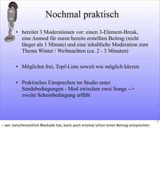 Nochmal praktisch
• bereitet 3 Moderationen vor: einen 3-Element-Break,
eine Anmod für euren bereits erstellten Beitrag (nicht
länger als 1 Minute) und eine inhaltliche Moderation zum
Thema Winter / Weihnachten (ca. 2 - 3 Minuten)
• Möglichst frei, Topf-Liste soweit wie möglich kürzen
• Praktisches Einsprechen im Studio unter
Sendebedingungen - Mod zwischen zwei Songs -->
zweite Scheinbedingung erfüllt
21
- wer zwischenzeitlich Blockade hat, kann auch erstmal schon einen Beitrag einsprechen
 