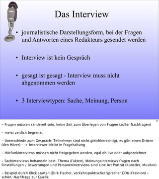 Das Interview
• journalistische Darstellungsform, bei der Fragen
und Antworten eines Redakteurs gesendet werden
• Interview ist kein Gespräch
• gesagt ist gesagt - Interview muss nicht
abgenommen werden
• 3 Interviewtypen: Sache, Meinung, Person
22
- Fragen müssen sendereif sein, keine Zeit zum Überlegen von Fragen (außer Nachfragen)
- meist zeitlich begrenzt
- Unterschiede zum Gespräch: Teilnehmer sind nicht gleichberechtigt, es gibt einen Dritten
(den Hörer) --> Interviewer bleibt in Fragehaltung
- Hörfunkinterviews müssen nicht freigegeben werden, egal ob live oder aufgezeichnet
- Sachinterviews behandeln best. Thema (Fakten), Meinungsinterviews fragen nach
Einstellungen / Bewertungen und Personeninetrviews sind eine Art Porträt (Künstler, Musiker)
- Beispiel durch Klick starten (Dirk Fischer, verkehrspolitischer Sprecher CDU-Fraktion) -
schön: Nachfrage zur Quelle
 