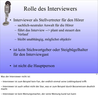 Rolle des Interviewers
• Interviewer als Stellvertreter für den Hörer
– sachlich-neutraler Anwalt für die Hörer
– führt das Interview --> plant und steuert den
Verlauf
– bleibt unabhängig, möglichst objektiv
• ist kein Stichwortgeber oder Steigbügelhalter
für den Interviewgast
• ist nicht die Hauptperson
23
Was der Interviewer nicht ist:
- Interviewer ist zum Beispiel kein Fan, der endlich einmal seine Lieblingsband trifft
- Interviewer ist auch selbst nicht der Star, was er zum Beispiel durch Besserwissen deutlich
macht
- Interviewer ist kein Meinungsmacher, der seine Meinung kund tun kann
 