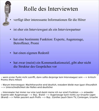 Rolle des Interviewten
• verfügt über interessante Informationen für die Hörer
• ist eher ein Interviewgast als ein Interviewpartner
• hat eine bestimmte Funktion: Experte, Augenzeuge,
Betroffener, Promi
• hat einen eigenen Redestil
• hat zwar (meist) ein Kommunikationsziel, gibt aber nicht
die Struktur des Gespräches vor
24
- wenn erster Punkt nicht zutrifft, dann sollte derjenige kein Interviewgast sein --> kritisch:
Promis (Paris Hilton)
- Warum Interviewgast: Machthierarchie wird deutlich, trotzdem bleibt man (gast-)freundlich
--> Unterschiedlichkeit der Rollen wird deutlicher
- Interviewter hat immer nur eine (und damit meine ich nur eine!) Funktion --> entweder
Experte oder Augenzeuge --> Bsp.: Brand --> Augenzeuge kann nichts zur Ursache sagen
(Brand) --> Fehler passiert auch Proﬁs --> Bsp.: Günther Jauch Stern TV, Contergan, Ursache
 