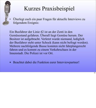 Kurzes Praxisbeispiel
• Überlegt euch ein paar Fragen für aktuelle Interviews zu
folgendem Ereignis:
Ein Busfahrer der Linie 42 ist an der Zenti in den
Gemüsestand gefahren. Überall liegt Gemüse herum. Der
Besitzer ist aufgebracht. Verletzt wurde niemand, lediglich
der Busfahrer steht unter Schock (kann nicht befragt werden).
Mehrere nachfolgende Busse konnten nicht fahrplangerecht
fahren und es kommt zu einem Verkehrschaos in der
Innenstadt. Die Polizei ist vor Ort.
• Beachtet dabei die Funktion eurer Interviewpartner!
25
 