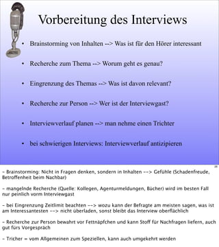 Vorbereitung des Interviews
• Brainstorming von Inhalten --> Was ist für den Hörer interessant
• Recherche zum Thema --> Worum geht es genau?
• Eingrenzung des Themas --> Was ist davon relevant?
• Recherche zur Person --> Wer ist der Interviewgast?
• Interviewverlauf planen --> man nehme einen Trichter
• bei schwierigen Interviews: Interviewverlauf antizipieren
26
- Brainstorming: Nicht in Fragen denken, sondern in Inhalten --> Gefühle (Schadenfreude,
Betroffenheit beim Nachbar)
- mangelnde Recherche (Quelle: Kollegen, Agenturmeldungen, Bücher) wird im besten Fall
nur peinlich vorm Interviewgast
- bei Eingrenzung Zeitlimit beachten --> wozu kann der Befragte am meisten sagen, was ist
am Interessantesten --> nicht überladen, sonst bleibt das Interview oberﬂächlich
- Recherche zur Person bewahrt vor Fettnäpfchen und kann Stoff für Nachfragen liefern, auch
gut fürs Vorgespräch
- Tricher = vom Allgemeinen zum Speziellen, kann auch umgekehrt werden
 