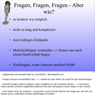 Fragen, Fragen, Fragen - Aber
wie?
• so konkret wie möglich
• nicht zu lang und kompliziert
• zum richtigen Zeitpunkt
• Mehrfachfragen vermeiden --> Immer nur nach
einem Sachverhalt fragen
• Nachfragen, wenn Antwort unscharf bleibt
27
- allgemeines Geschwafel lädt zur Unschärfe / Abschweifen ein
- Fragen müssen verständlich sein --> sowohl für den Hörer als auch für den Interviewgast
- brisante Fragen nicht zu Beginn, wenn möglich aus der Situation heraus --> Gast kann
warm werden und bei möglichem Abbruch hat man wenigstens schon etwas in der Tasche
- eine Sache nach der anderen - ansonsten sucht sich der Partner die Frage aus, die ihm am
besten passt, außerdem werden Nachfragen erschwert
 